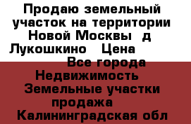 Продаю земельный участок на территории Новой Москвы, д. Лукошкино › Цена ­ 1 450 000 - Все города Недвижимость » Земельные участки продажа   . Калининградская обл.